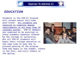 EDUCATION Students in the STA-21 Program will attend school full-time year-round.  All students are required to complete degree requirements in not more than 36 calendar months .  STA-21 members are required to be enrolled in  every academic semester offered by the college or university.  Not all STA-21 students will  begin their college education at  the same time of year due to  planned phasing of the program.  Some may begin in the summer, others  in the fall, and still others in  the spring. 