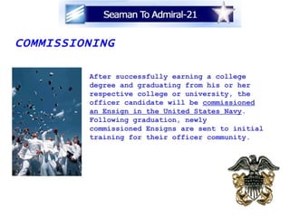 COMMISSIONING After successfully earning a college degree and graduating from his or her respective college or university, the  officer candidate will be  commissioned an Ensign in the United States Navy .  Following graduation, newly commissioned Ensigns are sent to initial training for their officer community. 