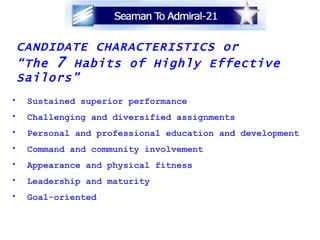 CANDIDATE CHARACTERISTICS or  “ The  7  Habits of Highly Effective Sailors” Sustained superior performance Challenging and diversified assignments Personal and professional education and development Command and community involvement Appearance and physical fitness Leadership and maturity Goal-oriented 