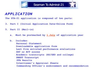 APPLICATION The STA-21 application is composed of two parts: Part I (Initial Application Data—Online Form) Part II (Mail-in) a.  Must be postmarked by  1 July  of application year b.  Includes:   Personal Statement   Downloadable application form   Last five enlisted performance evaluations   SAT or ACT scores   Academic transcripts (HS/GED and college)   SMART Transcript  PFA Results   Interviewer’s Appraisal Sheets Commanding Officer’s endorsement and recommendation   