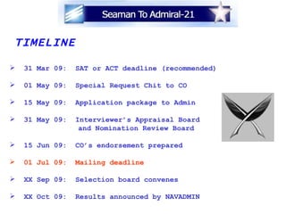TIMELINE 31 Mar 09:  SAT or ACT deadline (recommended) 01 May 09:  Special Request Chit to CO 15 May 09:  Application package to Admin 31 May 09:  Interviewer’s Appraisal Board and Nomination Review Board 15 Jun 09:  CO’s endorsement prepared 01 Jul 09:  Mailing deadline XX Sep 09:  Selection board convenes XX Oct 09:  Results announced by NAVADMIN   