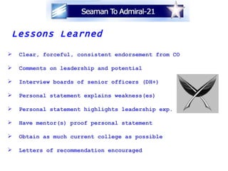 Lessons Learned Clear, forceful, consistent endorsement from CO Comments on leadership and potential Interview boards of senior officers (DH+) Personal statement explains weakness(es) Personal statement highlights leadership exp. Have mentor(s) proof personal statement Obtain as much current college as possible Letters of recommendation encouraged   