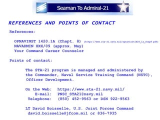 REFERENCES AND POINTS OF CONTACT References: OPNAVINST 1420.1A (Chapt. 8)  [https://www.sta-21.navy.mil/opnavinst1420_1a_chap8.pdf] NAVADMIN XXX/09 (approx. May) Your Command Career Counselor Points of contact: The STA-21 program is managed and administered by the Commander, Naval Service Training Command (NSTC),  Officer Development. On the Web: https://www.sta-21.navy.mil/   E-mail: [email_address]   Telephone: (850) 452-9563 or DSN 922-9563 LT David Boisselle, U.S. Joint Forces Command    david.boisselle@jfcom.mil or 836-7935 