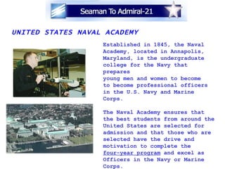 UNITED STATES NAVAL ACADEMY Established in 1845, the Naval Academy, located in Annapolis, Maryland, is the undergraduate  college for the Navy that prepares young men and women to become to become professional officers in the U.S. Navy and Marine Corps. The Naval Academy ensures that  the best students from around the United States are selected for admission and that those who are  selected have the drive and  motivation to complete the  four-year program  and excel as  Officers in the Navy or Marine Corps. On the Web:  www.usna.edu 