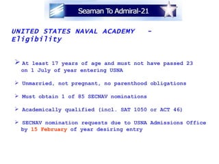 UNITED STATES NAVAL ACADEMY  - Eligibility At least 17 years of age and must not have passed 23  on 1 July of year entering USNA Unmarried, not pregnant, no parenthood obligations Must obtain 1 of 85 SECNAV nominations Academically qualified (incl. SAT 1050 or ACT 46) SECNAV nomination requests due to USNA Admissions Office  by  15 February  of year desiring entry 
