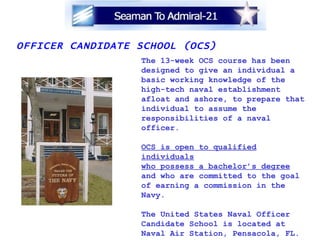 OFFICER CANDIDATE SCHOOL (OCS) The 13-week OCS course has been designed to give an individual a basic working knowledge of the  high-tech naval establishment afloat and ashore, to prepare that individual to assume the  responsibilities of a naval officer. OCS is open to qualified individuals who possess a bachelor’s degree and who are committed to the goal of earning a commission in the  Navy. The United States Naval Officer Candidate School is located at  Naval Air Station, Pensacola, FL. www.nsgreatlakes.navy.mil/otcp/ 