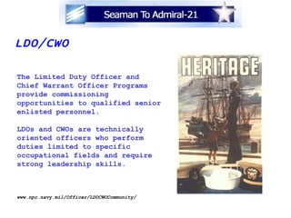 LDO/CWO The Limited Duty Officer and Chief Warrant Officer Programs provide commissioning  opportunities to qualified senior enlisted personnel. LDOs and CWOs are technically  oriented officers who perform  duties limited to specific  occupational fields and require strong leadership skills. www.npc.navy.mil/Officer/LDOCWOCommunity/ 