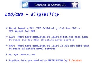 LDO/CWO - Eligibility Be at least a PO1 (CPO SelBd eligible) for LDO or  CPO-select for CWO LDO:  Must have completed at least 8 but not more than 16 years (15 for PO1) of active naval service CWO:  Must have completed at least 12 but not more than 24 years of active naval service No age restriction Applications postmarked to NAVPERSCOM by  1 October 