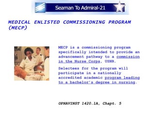 MEDICAL ENLISTED COMMISSIONING PROGRAM (MECP) MECP is a commissioning program specifically intended to provide an advancement pathway to a  commission in the Nurse Corps , USNR.  Selectees for the program will participate in a nationally accredited academic  program leading to a bachelor’s degree in nursing . OPNAVINST 1420.1A, Chapt. 5 