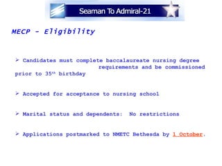 MECP - Eligibility Candidates must complete baccalaureate nursing degree  requirements and be commissioned prior to 35 th  birthday Accepted for acceptance to nursing school Marital status and dependents:  No restrictions Applications postmarked to NMETC Bethesda by  1 October .  
