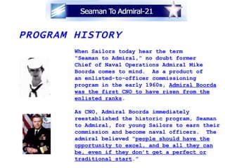 PROGRAM HISTORY When Sailors today hear the term “ Seaman to Admiral,” no doubt former  Chief of Naval Operations Admiral Mike Boorda comes to mind.  As a product of  an enlisted-to-officer commissioning  program in the early 1960s,  Admiral Boorda was the first CNO to have risen from the enlisted ranks . As CNO, Admiral Boorda immediately  reestablished the historic program, Seaman to Admiral, for young Sailors to earn their commission and become naval officers.  The admiral believed “ people should have the opportunity to excel, and be all they can be, even if they don’t get a perfect or traditional start .” 