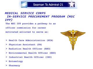 MEDICAL SERVICE CORPS  IN-SERVICE PROCUREMENT PROGRAM (MSC IPP) The MSC IPP provides a pathway to an officer commission for career  motivated enlisted to serve as: Health Care Administration (HCA) Physician Assistant (PA)   Radiation Health Officer (RHO) Environmental Health Officer (EHO) Industrial Health Officer (IHO) Entomology Pharmacy 
