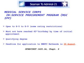 MEDICAL SERVICE CORPS  IN-SERVICE PROCUREMENT PROGRAM (MSC IPP) Open to E-5 to E-9 (some rating restrictions) Must not have reached 42 nd  birthday by time of initial appointment Qualifying degree Deadline for application to NMETC Bethesda is  26 August . OPNAVINST 1420.1A, Chapt. 6 