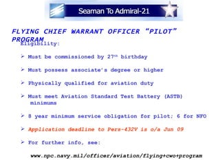 FLYING CHIEF WARRANT OFFICER “PILOT” PROGRAM Eligibility: Must be commissioned by 27 th  birthday Must possess associate’s degree or higher Physically qualified for aviation duty Must meet Aviation Standard Test Battery (ASTB)  minimums 8 year minimum service obligation for pilot; 6 for NFO Application deadline to Pers-432V is o/a Jun 09 For further info, see:  www.npc.navy.mil/officer/aviation/flying+cwo+program 