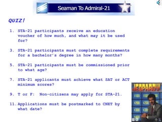 QUIZ! STA-21 participants receive an education voucher of how much, and what may it be used for? STA-21 participants must complete requirements for a bachelor’s degree in how many months? STA-21 participants must be commissioned prior to what age? STA-21 applicants must achieve what SAT or ACT minimum scores? T or F:  Non-citizens may apply for STA-21. Applications must be postmarked to CNET by  what date? 