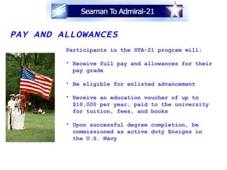 PAY AND ALLOWANCES Participants in the STA-21 program will: Receive full pay and allowances for their pay grade Be eligible for enlisted advancement Receive an education voucher of up to $10,000 per year, paid to the university for tuition, fees, and books Upon successful degree completion, be  commissioned as active duty Ensigns in  the U.S. Navy 