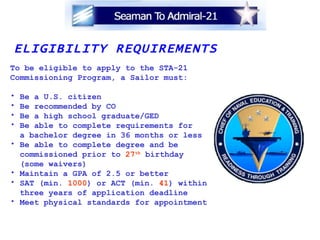 ELIGIBILITY REQUIREMENTS To be eligible to apply to the STA-21 Commissioning Program, a Sailor must: Be a U.S. citizen Be recommended by CO Be a high school graduate/GED Be able to complete requirements for a bachelor degree in 36 months or less Be able to complete degree and be commissioned prior to  27 th  birthday (some waivers) Maintain a GPA of 2.5 or better SAT (min.  1000 ) or ACT (min.  41 ) within  three years of application deadline Meet physical standards for appointment 