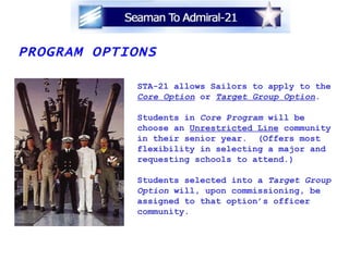 PROGRAM OPTIONS STA-21 allows Sailors to apply to the Core Option   or  Target Group Option . Students in  Core Program  will be  choose an  Unrestricted Line  community  in their senior year.  (Offers most flexibility in selecting a major and  requesting schools to attend.) Students selected into a  Target Group Option  will, upon commissioning, be  assigned to that option’s officer  community. 