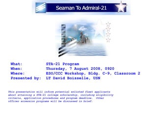 What:  STA-21 Program  When:  Thursday, 7 August 2008, 0920 Where:  ESO/CCC Workshop, Bldg. C-9, Classroom 2 Presented by:  LT David Boisselle, USN This presentation will inform potential enlisted fleet applicants about attaining a STA-21 college scholarship, including eligibility criteria, application procedures and program deadline.  Other officer accession programs will be discussed in brief. 