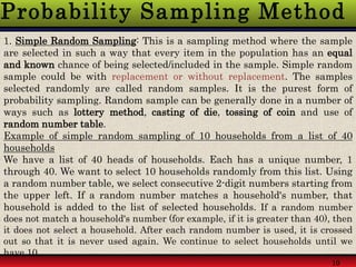 Probability Sampling Method
10
1. Simple Random Sampling: This is a sampling method where the sample
are selected in such a way that every item in the population has an equal
and known chance of being selected/included in the sample. Simple random
sample could be with replacement or without replacement. The samples
selected randomly are called random samples. It is the purest form of
probability sampling. Random sample can be generally done in a number of
ways such as lottery method, casting of die, tossing of coin and use of
random number table.
Example of simple random sampling of 10 households from a list of 40
households
We have a list of 40 heads of households. Each has a unique number, 1
through 40. We want to select 10 households randomly from this list. Using
a random number table, we select consecutive 2-digit numbers starting from
the upper left. If a random number matches a household's number, that
household is added to the list of selected households. If a random number
does not match a household's number (for example, if it is greater than 40), then
it does not select a household. After each random number is used, it is crossed
out so that it is never used again. We continue to select households until we
have 10.
 