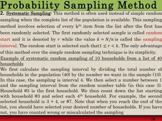 Example of systematic random sampling of 10 households from a list of 40
households
We first calculate the sampling interval by dividing the total number of
households in the population (40) by the number we want in the sample (10).
In this case, the sampling is interval 4. We then select a number between 1
and the sampling interval from the random number table (in this case 3).
Household #3 is the first household. We then count down the list starting
with household #3 and select each 4th household. For example, the second
selected household is 3 + 4, or #7. Note that when you reach the end of the
list, you should have selected your desired number of households. If you have
not, you have counted wrong or miscalculated the sampling
2. Systematic Sampling: This method is often used instead of simple random
sampling when the complete list of the population is available. This sampling
method involves selection of every kth item from the list after the first has
been randomly selected. The first randomly selected sample is called random
start and it is denoted by 𝑟 while the value 𝑘 = 𝑁/𝑛 is called the sampling
interval. The random start is selected such that1 ≤ 𝑟 < 𝑘. The only advantage
of this method over the simple random sampling technique is its simplicity.
14
12
Probability Sampling Method
 