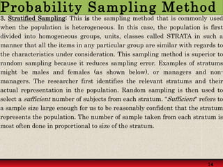 3. Stratified Sampling: This is the sampling method that is commonly used
when the population is heterogeneous. In this case, the population is first
divided into homogeneous groups, units, classes called STRATA in such a
manner that all the items in any particular group are similar with regards to
the characteristics under consideration. This sampling method is superior to
random sampling because it reduces sampling error. Examples of stratums
might be males and females (as shown below), or managers and non-
managers. The researcher first identifies the relevant stratums and their
actual representation in the population. Random sampling is then used to
select a sufficient number of subjects from each stratum. "Sufficient" refers to
a sample size large enough for us to be reasonably confident that the stratum
represents the population. The number of sample taken from each stratum is
most often done in proportional to size of the stratum.
14
14
Probability Sampling Method
 