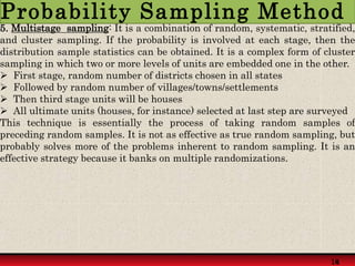 5. Multistage sampling: It is a combination of random, systematic, stratified,
and cluster sampling. If the probability is involved at each stage, then the
distribution sample statistics can be obtained. It is a complex form of cluster
sampling in which two or more levels of units are embedded one in the other.
 First stage, random number of districts chosen in all states
 Followed by random number of villages/towns/settlements
 Then third stage units will be houses
 All ultimate units (houses, for instance) selected at last step are surveyed
This technique is essentially the process of taking random samples of
preceding random samples. It is not as effective as true random sampling, but
probably solves more of the problems inherent to random sampling. It is an
effective strategy because it banks on multiple randomizations.
14
18
Probability Sampling Method
 