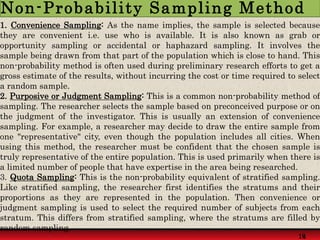 1. Convenience Sampling: As the name implies, the sample is selected because
they are convenient i.e. use who is available. It is also known as grab or
opportunity sampling or accidental or haphazard sampling. It involves the
sample being drawn from that part of the population which is close to hand. This
non-probability method is often used during preliminary research efforts to get a
gross estimate of the results, without incurring the cost or time required to select
a random sample.
2. Purposive or Judgment Sampling: This is a common non-probability method of
sampling. The researcher selects the sample based on preconceived purpose or on
the judgment of the investigator. This is usually an extension of convenience
sampling. For example, a researcher may decide to draw the entire sample from
one "representative" city, even though the population includes all cities. When
using this method, the researcher must be confident that the chosen sample is
truly representative of the entire population. This is used primarily when there is
a limited number of people that have expertise in the area being researched.
3. Quota Sampling: This is the non-probability equivalent of stratified sampling.
Like stratified sampling, the researcher first identifies the stratums and their
proportions as they are represented in the population. Then convenience or
judgment sampling is used to select the required number of subjects from each
stratum. This differs from stratified sampling, where the stratums are filled by
random sampling.
14
19
Non-Probability Sampling Method
 
