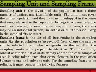 Sampling Unit and Sampling Frame
Sampling unit is the division of the population into a finite
number of distinct and identifiable units. The units must cover
the entire population and they must not overlapped in the sense
that every element in the population belongs to one and only one
unit. For example, in sampling the people in a town, the units
may be an individual person, household or all the person living
in the sampled city or street.
Sampling frame is the list of all items/units in the sampling
units (i.e the population to be covered) from where the sample
will be selected. It can also be regarded as the list of all the
sampling units with proper identification. The frame may
consist of either a list of units or map of area ( in case sample of
area is being taken) such that every element in the population
belongs to one and only one unit. For the sampling frame to be
reliable, it must possess the following features;
6
 