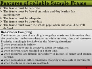 Features of reliable Sample Frame
 The frame must be accurate
 The frame must be free of omission and duplication (no
overlapping)
 The frame must be adequate
 The frame must be up-to-date
 The frame must cover the whole population and should be well
defined
7
Reasons for Sampling
The foremost purpose of sampling is to gather maximum information about
the population under consideration at minimum cost, time and resources.
Precisely, sampling is inevitable in the following situations:
 when population is infinite;
 when the item or unit is destroyed under investigation;
 when the results are required in a short time;
 when resources are limited particularly in respect of money and trained
persons;
 when population is either constantly changing or in a state of movement;
 when the items or units are scattered.
 