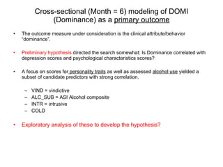 Cross-sectional (Month = 6) modeling of DOMI (Dominance) as a  primary outcome The outcome measure under consideration is the clinical attribute/behavior “dominance”. Preliminary hypothesis  directed the search somewhat: Is Dominance correlated with depression scores and psychological characteristics scores? A focus on scores for  personality traits  as well as assessed  alcohol use  yielded a subset of candidate predictors with strong correlation. VIND = vindictive ALC_SUB = ASI Alcohol composite INTR = intrusive COLD Exploratory analysis of these to develop the hypothesis?  