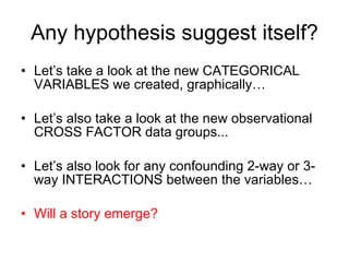 Any hypothesis suggest itself? Let’s take a look at the new CATEGORICAL VARIABLES we created, graphically… Let’s also take a look at the new observational CROSS FACTOR data groups... Let’s also look for any confounding 2-way or 3-way INTERACTIONS between the variables… Will a story emerge? 