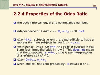 10
STA 517 – Chapter 2: CONTINGENCY TABLES
2.2.4 Properties of the Odds Ratio
 The odds ratio can equal any nonnegative number.
 independence of X and Y  1 = 2  OR =1
 When >1 , subjects in row 1 are more likely to have a
success than are subjects in row 2   1> 2
 For instance, when OR =4, the odds of success in row
1 are four times the odds in row 2. This does not mean
that the probability  1=4 2 ; that is the interpretation
of a relative risk of 4.0.
 When 0<<1,  1< 2
 When one cell has zero probability,  equals 0 or .
 