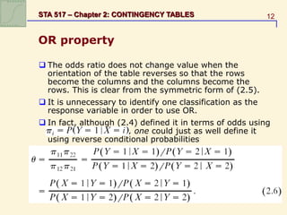 12
STA 517 – Chapter 2: CONTINGENCY TABLES
OR property
 The odds ratio does not change value when the
orientation of the table reverses so that the rows
become the columns and the columns become the
rows. This is clear from the symmetric form of (2.5).
 It is unnecessary to identify one classification as the
response variable in order to use OR.
 In fact, although (2.4) defined it in terms of odds using
, one could just as well define it
using reverse conditional probabilities
 