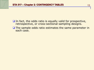 13
STA 517 – Chapter 2: CONTINGENCY TABLES
 In fact, the odds ratio is equally valid for prospective,
retrospective, or cross-sectional sampling designs.
 The sample odds ratio estimates the same parameter in
each case.
 