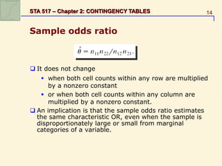 14
STA 517 – Chapter 2: CONTINGENCY TABLES
Sample odds ratio
 It does not change
 when both cell counts within any row are multiplied
by a nonzero constant
 or when both cell counts within any column are
multiplied by a nonzero constant.
 An implication is that the sample odds ratio estimates
the same characteristic OR, even when the sample is
disproportionately large or small from marginal
categories of a variable.
 