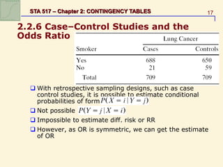 17
STA 517 – Chapter 2: CONTINGENCY TABLES
2.2.6 Case–Control Studies and the
Odds Ratio
 With retrospective sampling designs, such as case
control studies, it is possible to estimate conditional
probabilities of form
 Not possible
 Impossible to estimate diff. risk or RR
 However, as OR is symmetric, we can get the estimate
of OR
 