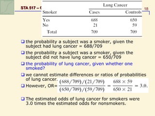 18
STA 517 – Chapter 2: CONTINGENCY TABLES
 the probability a subject was a smoker, given the
subject had lung cancer = 688/709
 the probability a subject was a smoker, given the
subject did not have lung cancer = 650/709
 the probability of lung cancer, given whether one
smoked?
 we cannot estimate differences or ratios of probabilities
of lung cancer.
 However, OR=
 The estimated odds of lung cancer for smokers were
3.0 times the estimated odds for nonsmokers.
 