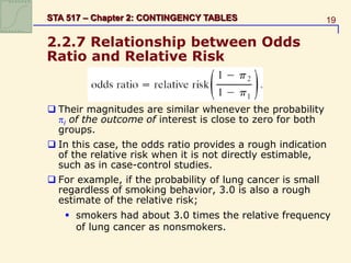 19
STA 517 – Chapter 2: CONTINGENCY TABLES
2.2.7 Relationship between Odds
Ratio and Relative Risk
 Their magnitudes are similar whenever the probability
i of the outcome of interest is close to zero for both
groups.
 In this case, the odds ratio provides a rough indication
of the relative risk when it is not directly estimable,
such as in case-control studies.
 For example, if the probability of lung cancer is small
regardless of smoking behavior, 3.0 is also a rough
estimate of the relative risk;
 smokers had about 3.0 times the relative frequency
of lung cancer as nonsmokers.
 