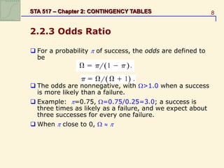 8
STA 517 – Chapter 2: CONTINGENCY TABLES
2.2.3 Odds Ratio
 For a probability  of success, the odds are defined to
be
 The odds are nonnegative, with >1.0 when a success
is more likely than a failure.
 Example: =0.75, =0.75/0.25=3.0; a success is
three times as likely as a failure, and we expect about
three successes for every one failure.
 When  close to 0,   
 