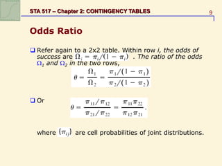 9
STA 517 – Chapter 2: CONTINGENCY TABLES
Odds Ratio
 Refer again to a 2x2 table. Within row i, the odds of
success are . The ratio of the odds
1 and 2 in the two rows,
 Or
where are cell probabilities of joint distributions.
 