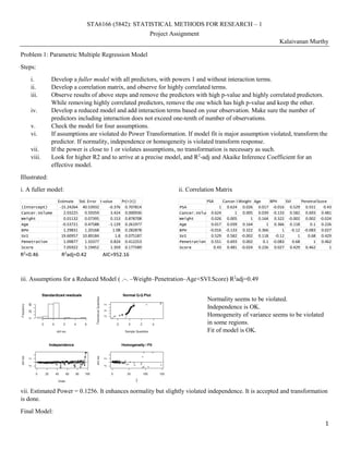 1
STA6166 (5842): STATISTICAL METHODS FOR RESEARCH – 1
Project Assignment
Kalaivanan Murthy
Problem 1: Parametric Multiple Regression Model
Steps:
i. Develop a fuller model with all predictors, with powers 1 and without interaction terms.
ii. Develop a correlation matrix, and observe for highly correlated terms.
iii. Observe results of above steps and remove the predictors with high p-value and highly correlated predictors.
While removing highly correlated predictors, remove the one which has high p-value and keep the other.
iv. Develop a reduced model and add interaction terms based on your observation. Make sure the number of
predictors including interaction does not exceed one-tenth of number of observations.
v. Check the model for four assumptions.
vi. If assumptions are violated do Power Transformation. If model fit is major assumption violated, transform the
predictor. If normality, independence or homogeneity is violated transform response.
vii. If the power is close to 1 or violates assumptions, no transformation is necessary as such.
viii. Look for higher R2 and to arrive at a precise model, and R2
-adj and Akaike Inference Coefficient for an
effective model.
Illustrated:
i. A fuller model:
R2
=0.46 R2
adj=0.42 AIC=952.16
ii. Correlation Matrix
iii. Assumptions for a Reduced Model ( .~. –Weight–Penetration–Age+SVI.Score) R2
adj=0.49
Normality seems to be violated.
Independence is OK.
Homogeneity of variance seems to be violated
in some regions.
Fit of model is OK.
vii. Estimated Power = 0.1256. It enhances normality but slightly violated independence. It is accepted and transformation
is done.
Final Model:
Estimate Std. Error t value Pr(>|t|)
(Intercept) -15.24264 40.53932 -0.376 0.707814
Cancer.Volume 2.03225 0.59359 3.424 0.000936
Weight 0.01132 0.07395 0.153 0.878708
Age -0.53721 0.47588 -1.129 0.261977
BPH 1.29831 1.20168 1.08 0.282878
SVI 19.60957 10.89184 1.8 0.075187
Penetration 1.09877 1.33377 0.824 0.412253
Score 7.05922 5.19452 1.359 0.177589
PSA Cancer.VolumeWeight Age BPH SVI PenetrationScore
PSA 1 0.624 0.026 0.017 -0.016 0.529 0.551 0.43
Cancer.Volume 0.624 1 0.005 0.039 -0.133 0.582 0.693 0.481
Weight 0.026 0.005 1 0.164 0.322 -0.002 0.002 -0.024
Age 0.017 0.039 0.164 1 0.366 0.118 0.1 0.226
BPH -0.016 -0.133 0.322 0.366 1 -0.12 -0.083 0.027
SVI 0.529 0.582 -0.002 0.118 -0.12 1 0.68 0.429
Penetration 0.551 0.693 0.002 0.1 -0.083 0.68 1 0.462
Score 0.43 0.481 -0.024 0.226 0.027 0.429 0.462 1
 