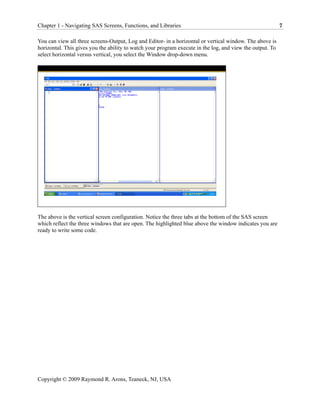 Chapter 1 - Navigating SAS Screens, Functions, and Libraries                                               7

You can view all three screens-Output, Log and Editor- in a horizontal or vertical window. The above is
horizontal. This gives you the ability to watch your program execute in the log, and view the output. To
select horizontal versus vertical, you select the Window drop-down menu.




The above is the vertical screen configuration. Notice the three tabs at the bottom of the SAS screen
which reflect the three windows that are open. The highlighted blue above the window indicates you are
ready to write some code.




Copyright © 2009 Raymond R. Arons, Teaneck, NJ, USA
 