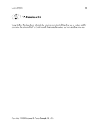 Lecture 3-NHDS                                                                                       64




              17. Exercises 3.5


Using the Proc Tabulate above, substitute the principal procedure (pr21) and var age to produce a table
comparing the uninsured (self pay) and insured, the principal procedure and corresponding mean age.




Copyright © 2009 Raymond R. Arons, Teaneck, NJ, USA
 