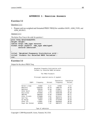 Lecture 3-NHDS                                                                           65




                           APPENDIX 1: Exercise Answers

Exercises 3.1
Question 3.1-1
1. Prepare and run weighted and formatted PROC FREQ for variables ESOP1, ADM_TYPE, and
   ADM_SOURCE.

Answer 3.1-1
The below Proc Freq is the code for question 1
proc freq data=nhds2006;
weight weight;
tables esop1 adm_type asource;
format esop1 payer1f. adm_type admitypef.
         asource adsourcef.

;
title1 'Weighted Frequency Distribution with';
title2 'Formats for Selected NHDS Variables';
run;

Exercises 3.1
Output for the above PROC Freq

                                 Weighted Frequency Distribution with
                                 Formats for Selected NHDS Variables

                                          The FREQ Procedure

                                 Principal expected source of payment

                                                              Cumulative    Cumulative
                            ESOP1    Frequency     Percent     Frequency      Percent
                 ƒƒƒƒƒƒƒƒƒƒƒƒƒƒƒƒƒƒƒƒƒƒƒƒƒƒƒƒƒƒƒƒƒƒƒƒƒƒƒƒƒƒƒƒƒƒƒƒƒƒƒƒƒƒƒƒƒƒƒƒƒƒƒƒƒƒƒƒƒ
                 Worker's Comp         157957        0.41        157957         0.41
                 Medicare            13523750       34.79      13681707        35.20
                 Medicaid             7526704       19.36      21208411        54.56
                 Other Govnt           616773        1.59      21825184        56.14
                 Blue Cross           3770005        9.70      25595189        65.84
                 HMO/PPO              5802453       14.93      31397642        80.77
                 Other Private        3733869        9.61      35131511        90.37
                 Self Pay             1812905        4.66      36944416        95.04
                 No Charge             179347        0.46      37123763        95.50
                 Other Ins            1125661        2.90      38249424        98.39
                 Payer Not Stated      624353        1.61      38873777       100.00



                                    Type of admission


Copyright © 2009 Raymond R. Arons, Teaneck, NJ, USA
 