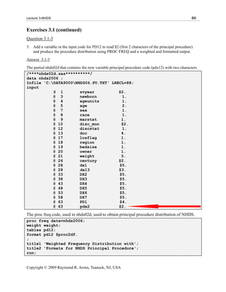 Lecture 3-NHDS                                                                                        68


Exercises 3.1 (continued)
Question 3.1-3
3. Add a variable in the input code for PD12 to read $2 (first 2 characters of the principal procedure)
   and produce the procedure distribution using PROC FREQ and a weighted and formatted output.
Answer 3.1-3
The partial nhds02d that contains the new variable principal procedure code (pdx12) with two characters
/****nhds02d.sas**********/
data nhds2006 ;
Infile 'C:DATA9000NHDS06.PU.TXT' LRECL=88;
input
                @ 1             svyear                   $2.
                @ 3             newborn                    1.
                @ 4             ageunits                   1.
                @ 5             age                        2.
                @ 7             sex                        1.
                @ 8             race                       1.
                @ 9             marstat                   1.
                @ 10            disc_mon                  $2.
                @ 12            discstat                   1.
                @ 13            doc                       4.
                @ 17            losflag                   1.
                @ 18            region                    1.
                @ 19            bedsize                   1.
                @ 20            owner                     1.
                @ 21            weight                    5.
                @ 26            century                  $2.
                @ 28            dx1                      $5.
                @ 28             dx13                    $3.
                @ 33            DX2                      $5.
                @ 38            DX3                      $5.
                @ 43            DX4                      $5.
                @ 48            DX5                      $5.
                @ 53            DX6                      $5.
                @ 58            DX7                      $5.
                @ 63            PD1                      $4.
                @ 63             pdx2                    $2.

The proc freq code, used in nhds02d, used to obtain principal procedure distribution of NHDS.
proc freq data=nhds2006;
weight weight;
tables pd12;
format pd12 $proc2df.
;
title1 'Weighted Frequency Distribution with';
title2 'Formats for NHDS Principal Procedure';
run;


Copyright © 2009 Raymond R. Arons, Teaneck, NJ, USA
 
