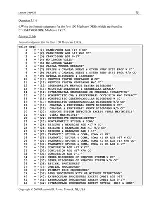Lecture 3-NHDS                                                                     72

Question 3.1-6
6.Write the format statements for the first 100 Medicare DRGs which are found in
C:DATA9000DRG Medicare FY07.
Answer 3.1-6
Format statement for the first 100 Medicare DRG
value drgf
    1    = "(1) CRANIOTOMY AGE >17 W CC"
    2    = "(2) CRANIOTOMY AGE >17 W/O CC"
    3    = "(3) CRANIOTOMY AGE 0-17"
    4    = "(4) NO LONGER VALID"
    5    = "(5) NO LONGER VALID"
    6    = "(6) CARPAL TUNNEL RELEASE"
    7    = "(7) PERIPH & CRANIAL NERVE & OTHER NERV SYST PROC W CC"
    8    = "(8) PERIPH & CRANIAL NERVE & OTHER NERV SYST PROC W/O CC"
    9    = "(9) SPINAL DISORDERS & INJURIES"
   10    = "(10) NERVOUS SYSTEM NEOPLASMS W CC"
   11    = "(11) NERVOUS SYSTEM NEOPLASMS W/O CC"
   12    = "(12) DEGENERATIVE NERVOUS SYSTEM DISORDERS"
   13    = "(13) MULTIPLE SCLEROSIS & CEREBELLAR ATAXIA"
   14    = "(14) INTRACRANIAL HEMORRHAGE OR CEREBRAL INFARCTION"
   15    = "(15) NONSPECIFIC CVA & PRECEREBRAL OCCLUSION W/O INFARCT"
   16    = "(16) NONSPECIFIC CEREBROVASCULAR DISORDERS W CC"
   17    = "(17) NONSPECIFIC CEREBROVASCULAR DISORDERS W/O CC"
   18    = "(18) CRANIAL & PERIPHERAL NERVE DISORDERS W CC"
   19    = "(19) CRANIAL & PERIPHERAL NERVE DISORDERS W/O CC"
   20    = "(20) NERVOUS SYSTEM INFECTION EXCEPT VIRAL MENINGITIS"
   21    = "(21) VIRAL MENINGITIS"
   22    = "(22) HYPERTENSIVE ENCEPHALOPATHY"
   23    = "(23) NONTRAUMATIC STUPOR & COMA"
   24    = "(24) SEIZURE & HEADACHE AGE >17 W CC"
   25    = "(25) SEIZURE & HEADACHE AGE >17 W/O CC"
   26    = "(26) SEIZURE & HEADACHE AGE 0-17"
   27    = "(27) TRAUMATIC STUPOR & COMA, COMA >1 HR"
   28    = "(28) TRAUMATIC STUPOR & COMA, COMA <1 HR AGE >17 W CC"
   29    = "(29) TRAUMATIC STUPOR & COMA, COMA <1 HR AGE >17 W/O CC"
   30    = "(30) TRAUMATIC STUPOR & COMA, COMA <1 HR AGE 0-17"
   31    = "(31) CONCUSSION AGE >17 W CC"
   32    = "(32) CONCUSSION AGE >17 W/O CC"
   33    = "(33) CONCUSSION AGE 0-17"
   34    = "(34) OTHER DISORDERS OF NERVOUS SYSTEM W CC"
   35    = "(35) OTHER DISORDERS OF NERVOUS SYSTEM W/O CC"
   36    = "(36) RETINAL PROCEDURES"
   37    = "(37) ORBITAL PROCEDURES"
   38    = "(38) PRIMARY IRIS PROCEDURES"
   39    = "(39) LENS PROCEDURES WITH OR WITHOUT VITRECTOMY"
   40    = "(40) EXTRAOCULAR PROCEDURES EXCEPT ORBIT AGE >17"
   41    = "(41) EXTRAOCULAR PROCEDURES EXCEPT ORBIT AGE 0-17"
   42    = "(42) INTRAOCULAR PROCEDURES EXCEPT RETINA, IRIS & LENS"

Copyright © 2009 Raymond R. Arons, Teaneck, NJ, USA
 