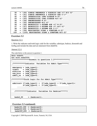 Lecture 3-NHDS                                                                                   74

   90      =     "(90) SIMPLE PNEUMONIA & PLEURISY AGE >17 W/O CC"
   91      =     "(91) SIMPLE PNEUMONIA & PLEURISY AGE 0-17"
   92      =     "(92) INTERSTITIAL LUNG DISEASE W CC"
   93      =     "(93) INTERSTITIAL LUNG DISEASE W/O CC"
   94      =     "(94) PNEUMOTHORAX W CC"
   95      =     "(95) PNEUMOTHORAX W/O CC"
   96      =     "(96) BRONCHITIS & ASTHMA AGE >17 W CC"
   97      =     "(97) BRONCHITIS & ASTHMA AGE >17 W/O CC"
   98      =     "(98) BRONCHITIS & ASTHMA AGE 0-17"
   99      =     "(99) RESPIRATORY SIGNS & SYMPTOMS W CC"
  100      =     "(100) RESPIRATORY SIGNS & SYMPTOMS W/O CC"

Exercises 3.2
Question 3.2-1
1. Write the indicator and truth logic code for the variables: admitype, bedsize, dismonth and
losflag and include the data and set statement from nhds03d.
Answer 3.2-1
The code below is the answer to question 1.
data nhds06;
set work.nhds2006;
/****************Answers to questions 3.2**************/

 /***********Indicator           Variables for Admit Type******/

 emergency        =   (adm_type=1);
 urgent           =   (adm_type=2);
 elective         =   (adm_type=3);
 new_born         =   (adm_type=4);
 admit_na         =   (adm_type=9);

/***********Truth Logic for for Admit Type******/

 admitcat= 1*(adm_type=1) +              2*(adm_type=2) + 3*(adm_type=3)+
           4*(adm_type=4) +              5*(adm_type=9);


    /***********Indicator             Variables for Bedsize******/


    beds6_99             = (bedsize=1);



 Exercises 3.2 continued)
    beds100_199 = (bedsize=2);
    beds200_299 = (bedsize=3);
    beds300_499 = (bedsize=4);

Copyright © 2009 Raymond R. Arons, Teaneck, NJ, USA
 