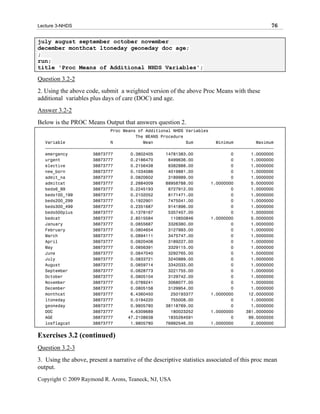 Lecture 3-NHDS                                                                                 76

july august september october november
december monthcat ltoneday geoneday doc age;
;
run;
title 'Proc Means of Additional NHDS Variables';

Question 3.2-2
2. Using the above code, submit a weighted version of the above Proc Means with these
additional variables plus days of care (DOC) and age.
Answer 3.2-2
Below is the PROC Means Output that answers question 2.
                             Proc Means of Additional NHDS Variables
                                       The MEANS Procedure
   Variable                  N            Mean             Sum         Minimum         Maximum
   ƒƒƒƒƒƒƒƒƒƒƒƒƒƒƒƒƒƒƒƒƒƒƒƒƒƒƒƒƒƒƒƒƒƒƒƒƒƒƒƒƒƒƒƒƒƒƒƒƒƒƒƒƒƒƒƒƒƒƒƒƒƒƒƒƒƒƒƒƒƒƒƒƒƒƒƒƒƒƒƒƒƒƒƒƒƒƒƒƒƒƒ
   emergency          38873777       0.3802405     14781383.00               0       1.0000000
   urgent             38873777       0.2186470      8499636.00               0       1.0000000
   elective           38873777       0.2156438      8382888.00               0       1.0000000
   new_born           38873777       0.1034086      4019881.00               0       1.0000000
   admit_na           38873777       0.0820602      3189989.00               0       1.0000000
   admitcat           38873777       2.2884009     88958788.00       1.0000000       5.0000000
   beds6_99           38873777       0.2245193      8727912.00               0       1.0000000
   beds100_199        38873777       0.2102052      8171471.00               0       1.0000000
   beds200_299        38873777       0.1922901      7475041.00               0       1.0000000
   beds300_499        38873777       0.2351687      9141896.00               0       1.0000000
   beds500plus        38873777       0.1378167      5357457.00               0       1.0000000
   bedcat             38873777       2.8515584       110850846       1.0000000       5.0000000
   January            38873777       0.0855687      3326380.00               0       1.0000000
   February           38873777       0.0804654      3127993.00               0       1.0000000
   March              38873777       0.0894111      3475747.00               0       1.0000000
   April              38873777       0.0820406      3189227.00               0       1.0000000
   May                38873777       0.0856391      3329115.00               0       1.0000000
   June               38873777       0.0847040      3292765.00               0       1.0000000
   July               38873777       0.0833721      3240989.00               0       1.0000000
   August             38873777       0.0859714      3342033.00               0       1.0000000
   September          38873777       0.0828773      3221755.00               0       1.0000000
   October            38873777       0.0805104      3129742.00               0       1.0000000
   November           38873777       0.0789241      3068077.00               0       1.0000000
   December           38873777       0.0805158      3129954.00               0       1.0000000
   monthcat           38873777       6.4360450       250193377       1.0000000      12.0000000
   ltoneday           38873777       0.0194220       755008.00               0       1.0000000
   geoneday           38873777       0.9805780     38118769.00               0       1.0000000
   DOC                38873777       4.6309689       180023252       1.0000000     381.0000000
   AGE                38873777      47.2108638      1835264591               0      99.0000000
   losflagcat         38873777       1.9805780     76992546.00       1.0000000       2.0000000


Exercises 3.2 (continued)
Question 3.2-3
3. Using the above, present a narrative of the descriptive statistics associated of this proc mean
output.
Copyright © 2009 Raymond R. Arons, Teaneck, NJ, USA
 