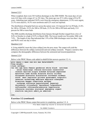 Lecture 3-NHDS                                                                                  77

Answer 3.2-3
When weighted, there were 38.9 million discharges in the 2006 NHDS. The mean days of care
were 4.63 days with a range of 1 to 381 days. The mean age was 47.2 with a range of 0 to 99
years. Admitting type indicated 38.0% were from the emergency department, 21.9% were urgent,
21.5% were elective, 10.3% were newborns and 8.2% were not reported.
The distribution of hospital bed size across the nation were: 22.4 percent for 6 to 99 beds, 21.0%
for 100 to 199 beds, 19.2% for 200 to 299 beds, 23.5% for 300 to 499 beds and lastly 13.8
percent for 500 or more beds.
The 2006 monthly discharge distribution from January through October ranged from a low of
8.0% in October to a high of 8.9% in March 2006. The lowest month was November 2006 with
7.8%. The length of stay flag indicated that 1.9% of the 2006 discharges were less than 1 day
and 98.0% were one day or more.
Question 3.2-4
4. Using nhds03d, insert the [class selfpay] into the proc mean. The output will yield the
differences between the selfpay (uninsured) and non-selfpay (insured). Prepare a narrative that
compares the demographic differences between the uninsured and insured populations.
Answer 3.2-4

Below is the PROC Means code added to nhds03d that answers question 3.2- 4.
proc means n mean sum min max data=nhds06;
freq weight;
class selfpay;
var doc age male female gendercat white black nativeam
      asian hawaiianpi othrace multirace racenotstat
     racecat married single widowed divorced separated
     msnotstat home dislma disacute disltc alivens
     disceased disstatna discstatcat northeast midwest
     south west regioncat private government nonprofit
     ownercat workercomp medicare medicaid othergvmt
     bluecross hmoppo othprivate selfpay
      nocharge othinsure paynotstated payercat
     docreferal clinreferal hmoreferal hospreferal
     snftransfer othtransfer edsource legalsource
     othsource sourcena sourcecat emergency urgent
     elective new_born admit_na admitcat
;
run;

Exercises 3.2 (continued)
Below is the PROC Means output that assists in completing question 3.2- 4.
                             Proc Means Comparing Insured to Uninsured Variables

                                       The MEANS Procedure


Copyright © 2009 Raymond R. Arons, Teaneck, NJ, USA
 